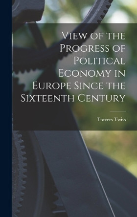 View of the Progress of Political Economy in Europe Since the Sixteenth Century by Travers Twiss 9781017529746