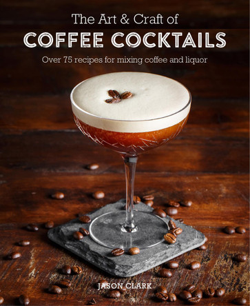 The Art & Craft of Coffee Cocktails: Over 80 Recipes for Mixing Coffee and Liquor by Jason Clark