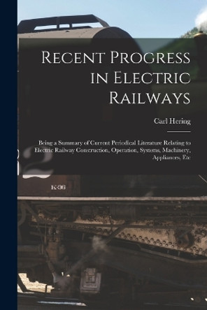 Recent Progress in Electric Railways: Being a Summary of Current Periodical Literature Relating to Electric Railway Construction, Operation, Systems, Machinery, Appliances, Etc by Carl Hering 9781017601671