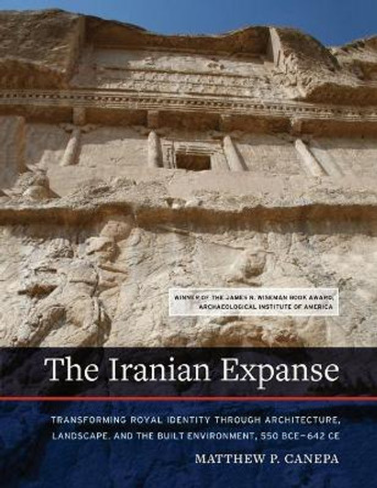 The Iranian Expanse: Transforming Royal Identity through Architecture, Landscape, and the Built Environment, 550 BCE–642 CE by Matthew P. Canepa