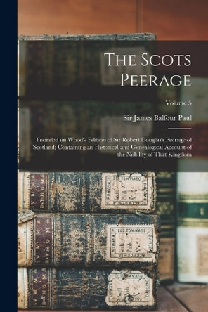 The Scots Peerage; Founded on Wood's Edition of Sir Robert Douglas's Peerage of Scotland; Containing an Historical and Genealogical Account of the Nobility of That Kingdom; Volume 5 by Sir James Balfour Paul 9781018860404