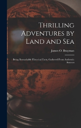 Thrilling Adventures by Land and Sea: Being Remarkable Historical Facts, Gathered from Authentic Sources by James O Brayman 9781018871752