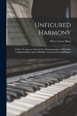 Unfigured Harmony; a Short Treatise on Modulation, Harmonization of Melodies, Unfigured Basses, Inner Melodies, Canons ad Ground Basses by Percy Carter Buck 9781018556420