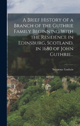 A Brief History of a Branch of the Guthrie Family Beginning With the Residence in Edinsburg, Scotland, in 1680 of John Guthrie... by Seymour Guthrie 9781016506564