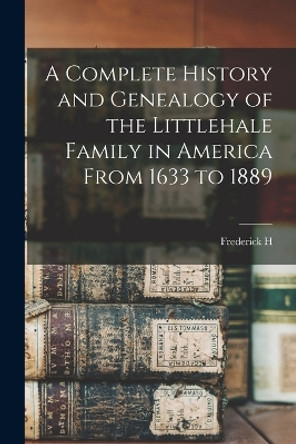 A Complete History and Genealogy of the Littlehale Family in America From 1633 to 1889 by Frederick H B 1849 Littlehale 9781015741454