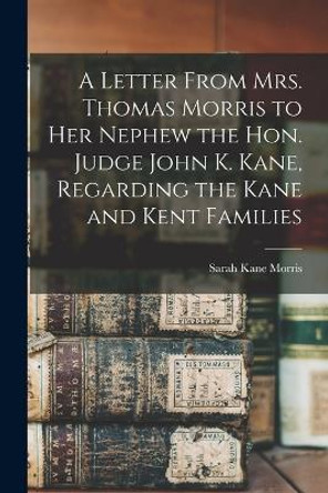 A Letter From Mrs. Thomas Morris to her Nephew the Hon. Judge John K. Kane, Regarding the Kane and Kent Families by Sarah Kane Morris 9781018145952