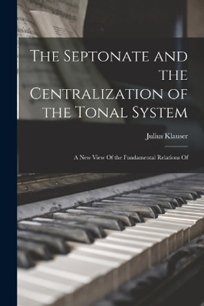 The Septonate and the Centralization of the Tonal System: A New View Of the Fundamental Relations Of by Julius Klauser 9781017317268