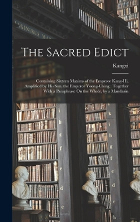 The Sacred Edict: Containing Sixteen Maxims of the Emperor Kang-Hi, Amplified by His Son, the Emperor Yoong-Ching: Together With a Paraphrase On the Whole, by a Mandarin by Kangxi 9781017961157