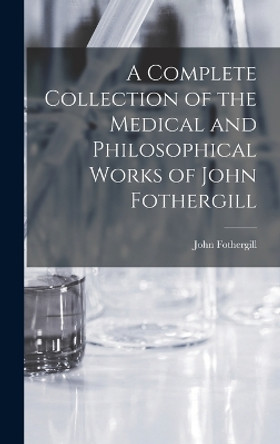 A Complete Collection of the Medical and Philosophical Works of John Fothergill by John Fothergill 9781017389869