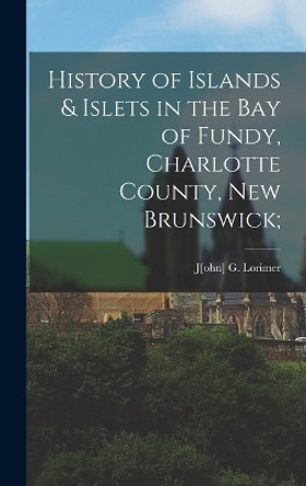 History of Islands & Islets in the Bay of Fundy, Charlotte County, New Brunswick; by J[ohn] G Lorimer 9781016627924