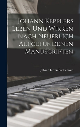 Johann Kepplers Leben Und Wirken Nach Neuerlich Aufgefundenen Manuscripten by Johann L Von Breitschwert 9781018666860