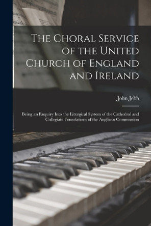 The Choral Service of the United Church of England and Ireland: Being an Enquiry Into the Liturgical System of the Cathedral and Collegiate Foundations of the Anglican Communion by John Jebb 9781018382524