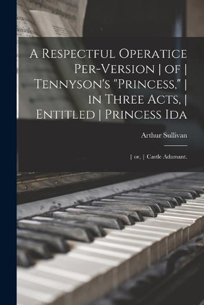 A Respectful Operatice Per-Version of Tennyson's Princess, in Three Acts, Entitled Princess Ida; or, Castle Adamant. by Arthur 1842-1900 Sullivan 9781014569615