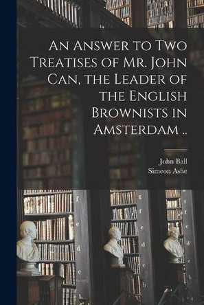 An Answer to Two Treatises of Mr. John Can, the Leader of the English Brownists in Amsterdam .. by John 1585-1640 Ball 9781014909695