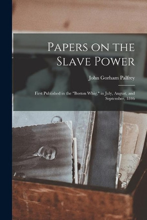 Papers on the Slave Power: First Published in the Boston Whig, in July, August, and September, 1846 by John Gorham 1796-1881 Palfrey 9781015181410