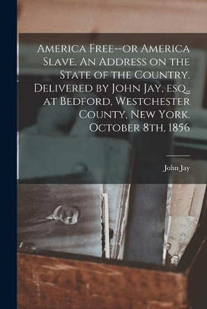 America Free--or America Slave. An Address on the State of the Country. Delivered by John Jay, Esq., at Bedford, Westchester County, New York. October 8th, 1856 by John 1817-1894 Jay 9781015242524