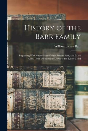 History of the Barr Family: Beginning With Great-Grandfather Robert Barr, and Mary Wills; Their Descendants Down to the Latest Child by William Bickett Barr 9781015576926