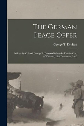 The German Peace Offer [microform]: Address by Colonel George T. Denison Before the Empire Club of Toronto, 28th December, 1916 by George T (George Taylor) 1 Denison 9781014689962