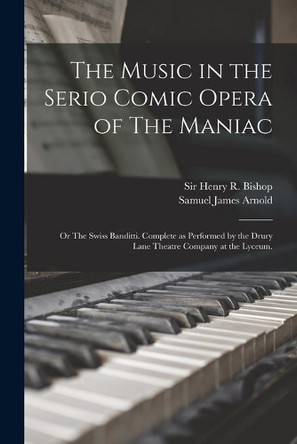 The Music in the Serio Comic Opera of The Maniac: or The Swiss Banditti. Complete as Performed by the Drury Lane Theatre Company at the Lyceum. by Sir Henry R (Henry Rowley) Bishop 9781014711304