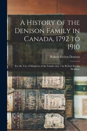 A History of the Denison Family in Canada, 1792 to 1910: for the Use of Members of the Family Only / by Robert Evelyn Denison. by Robert Evelyn B 1858 Denison 9781014944740