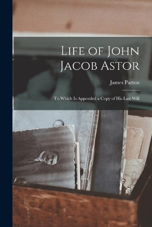 Life of John Jacob Astor [microform]: to Which is Appended a Copy of His Last Will by James 1822-1891 Parton 9781015039698