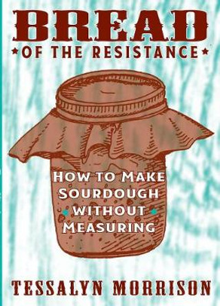 Bread Of The Resistance: How to Make Sourdough Without Measuring by Tessalyn Morrison