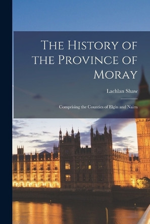 The History of the Province of Moray: Comprising the Counties of Elgin and Nairn by Shaw Lachlan 9781015827257