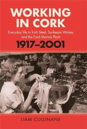 Working in Cork: Everyday life in Irish Steel, Sunbeam Wolsey and the Ford Marina Plant, 1917-2001 by Liam Cullinane
