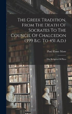 The Greek Tradition, From The Death Of Socrates To The Council Of Chalcedon (399 B.c. To 451 A.d.): The Religion Of Plato by Paul Elmer More 9781016898584