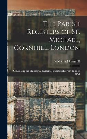 The Parish Registers of St. Michael, Cornhill, London: Containing the Marriages, Baptisms, and Burials From 1546 to 1754 by St Michael Cornhill 9781017152449