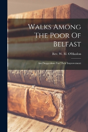 Walks Among The Poor Of Belfast: And Suggestions For Their Improvement by Rev W M O'Hanlon 9781015680760