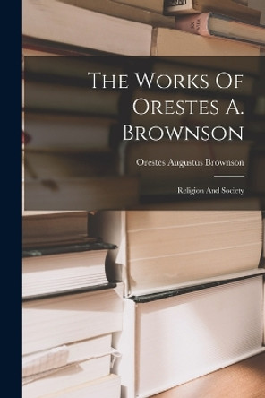 The Works Of Orestes A. Brownson: Religion And Society by Orestes Augustus Brownson 9781017841893