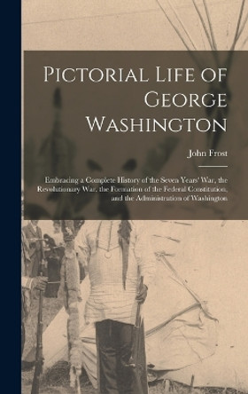 Pictorial Life of George Washington: Embracing a Complete History of the Seven Years' War, the Revolutionary War, the Formation of the Federal Constitution, and the Administration of Washington by John Frost 9781016981194