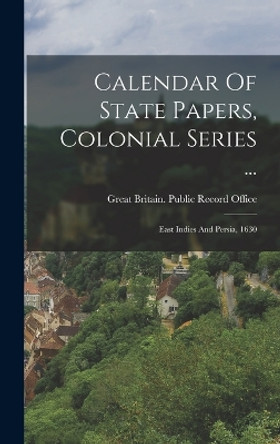 Calendar Of State Papers, Colonial Series ...: East Indies And Persia, 1630 by Great Britain Public Record Office 9781018633701