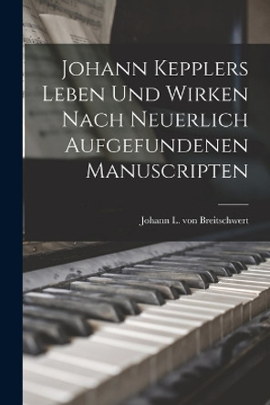 Johann Kepplers Leben Und Wirken Nach Neuerlich Aufgefundenen Manuscripten by Johann L Von Breitschwert 9781018671864