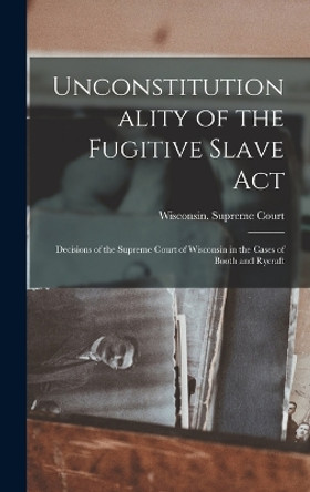 Unconstitutionality of the Fugitive Slave Act: Decisions of the Supreme Court of Wisconsin in the Cases of Booth and Rycraft by Wisconsin Supreme Court 9781019075081