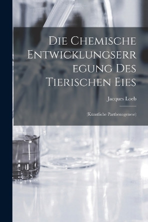 Die Chemische Entwicklungserregung des Tierischen Eies: (Künstliche Parthenogenese) by Jacques Loeb 9781018929507