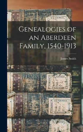 Genealogies of an Aberdeen Family, 1540-1913 by James Smith 9781018551616