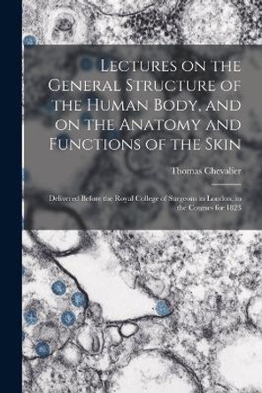 Lectures on the General Structure of the Human Body, and on the Anatomy and Functions of the Skin; Delivered Before the Royal College of Surgeons in London, in the Courses for 1823 by Thomas Chevalier 9781019192283