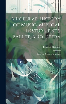 A Popular History of Music, Musical Insturments, Ballet, and Opera: From St. Ambrose to Mozart by James E Matthew 9781019701379