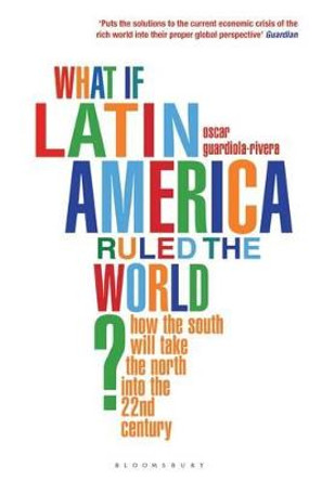 What if Latin America Ruled the World?: How the South Will Take the North into the 22nd Century by Oscar Guardiola-Rivera