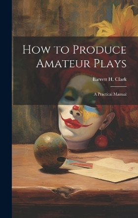 How to Produce Amateur Plays: A Practical Manual by Barrett H Clark 9781019836064