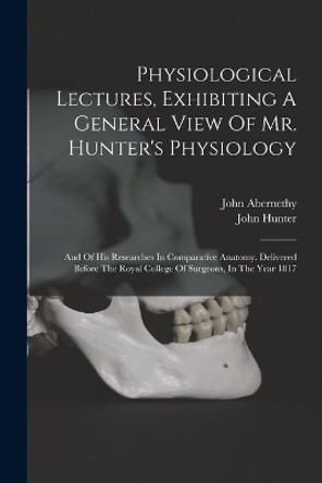 Physiological Lectures, Exhibiting A General View Of Mr. Hunter's Physiology: And Of His Researches In Comparative Anatomy. Delivered Before The Royal College Of Surgeons, In The Year 1817 by John Abernethy 9781019289013