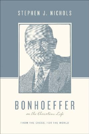 Bonhoeffer on the Christian Life: From the Cross, for the World by Stephen J. Nichols