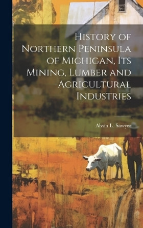 History of Northern Peninsula of Michigan, Its Mining, Lumber and Agricultural Industries by Alvan L Sawyer 9781019524640