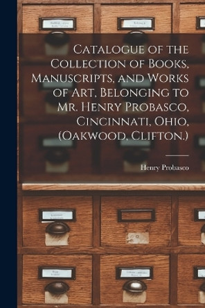 Catalogue of the Collection of Books, Manuscripts, and Works of art, Belonging to Mr. Henry Probasco, Cincinnati, Ohio, (Oakwood, Clifton.) by Henry Probasco 9781019210536