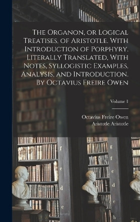 The Organon, or Logical Treatises, of Aristotle. With Introduction of Porphyry. Literally Translated, With Notes, Syllogistic Examples, Analysis, and Introduction. By Octavius Freire Owen; Volume 1 by Octavius Freire Owen 9781016849661