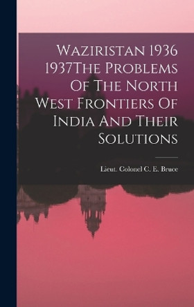 Waziristan 1936 1937The Problems Of The North West Frontiers Of India And Their Solutions by Lieut Colonel C E Bruce 9781016858762