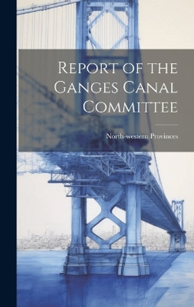 Report of the Ganges Canal Committee by North-Western Provinces 9781020343148