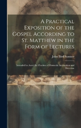 A Practical Exposition of the Gospel According to St. Matthew in the Form of Lectures: Intended to Assist the Practice of Domestic Instruction and Devotion by John Bird Sumner 9781020360183